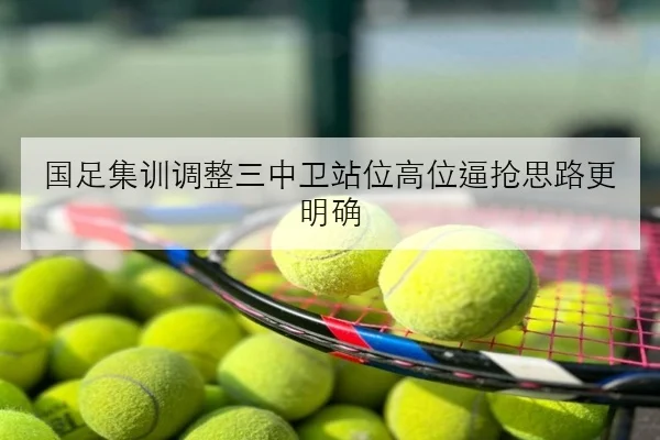 国足集训调整三中卫站位高位逼抢思路更明确